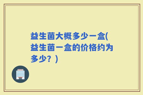 益生菌大概多少一盒(益生菌一盒的价格约为多少？)