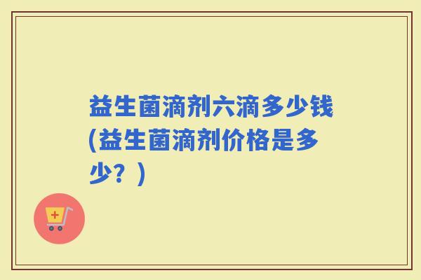益生菌滴剂六滴多少钱(益生菌滴剂价格是多少？)