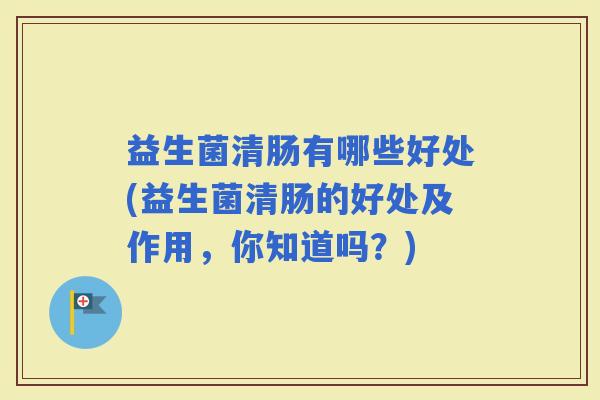 益生菌清肠有哪些好处(益生菌清肠的好处及作用，你知道吗？)