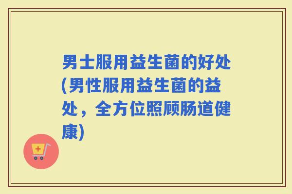 男士服用益生菌的好处(男性服用益生菌的益处，全方位照顾肠道健康)