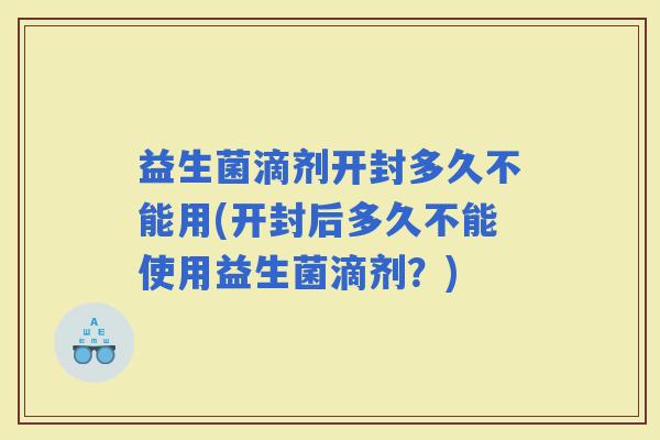 益生菌滴剂开封多久不能用(开封后多久不能使用益生菌滴剂？)