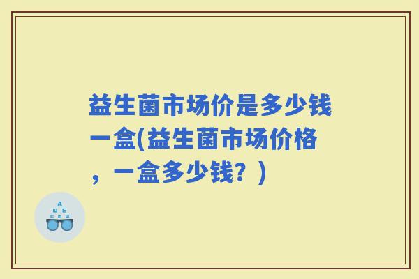 益生菌市场价是多少钱一盒(益生菌市场价格，一盒多少钱？)