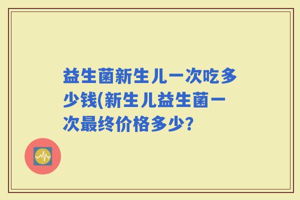 益生菌新生儿一次吃多少钱(新生儿益生菌一次终价格多少？