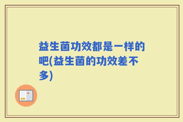 益生菌功效都是一样的吧(益生菌的功效差不多)
