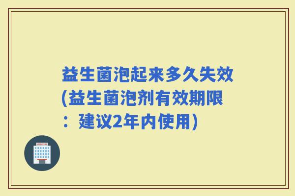 益生菌泡起来多久失效(益生菌泡剂有效期限：建议2年内使用)