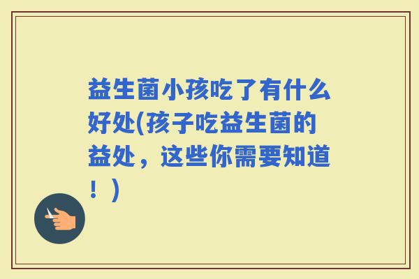 益生菌小孩吃了有什么好处(孩子吃益生菌的益处，这些你需要知道！)