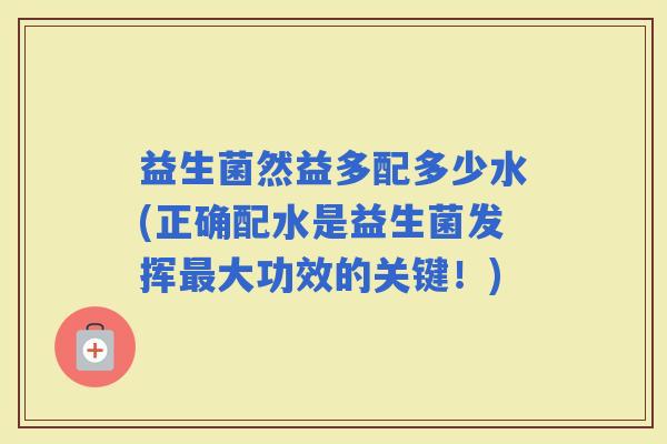益生菌然益多配多少水(正确配水是益生菌发挥大功效的关键！)