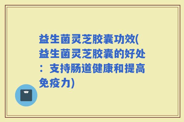 益生菌灵芝胶囊功效(益生菌灵芝胶囊的好处：支持肠道健康和提高力)