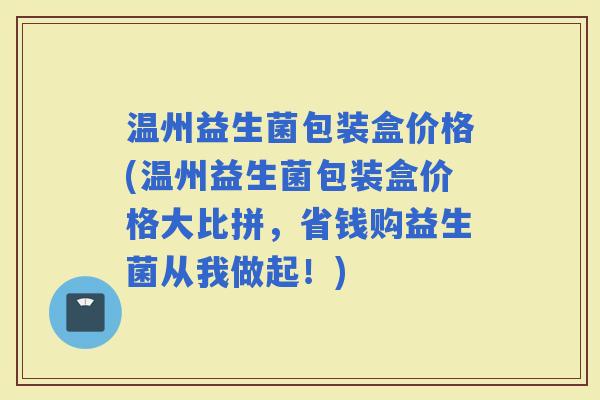 温州益生菌包装盒价格(温州益生菌包装盒价格大比拼，省钱购益生菌从我做起！)