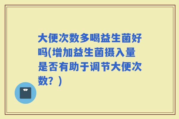 大便次数多喝益生菌好吗(增加益生菌摄入量是否有助于调节大便次数？)