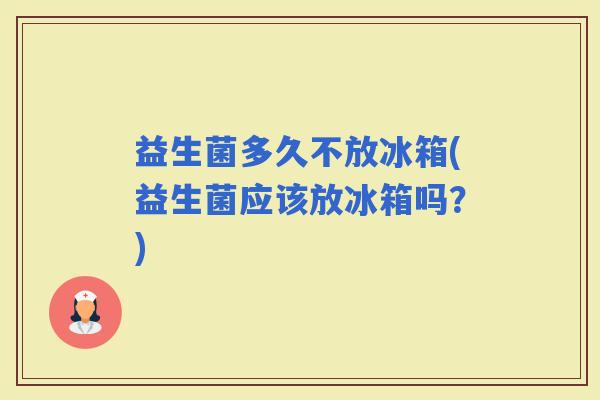 益生菌多久不放冰箱(益生菌应该放冰箱吗？)