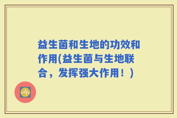 益生菌和生地的功效和作用(益生菌与生地联合，发挥强大作用！)