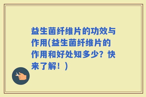 益生菌纤维片的功效与作用(益生菌纤维片的作用和好处知多少？快来了解！)