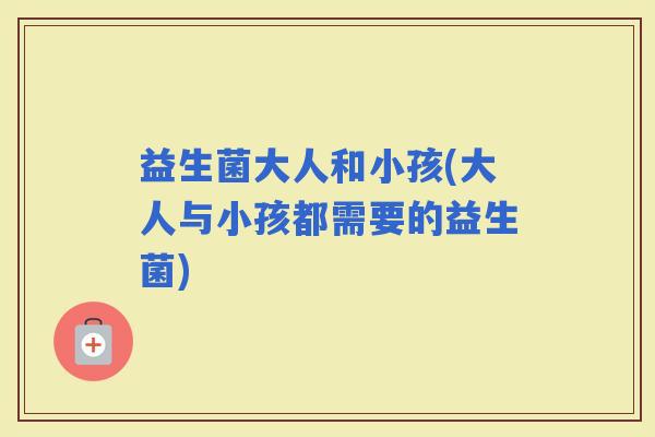 益生菌大人和小孩(大人与小孩都需要的益生菌)