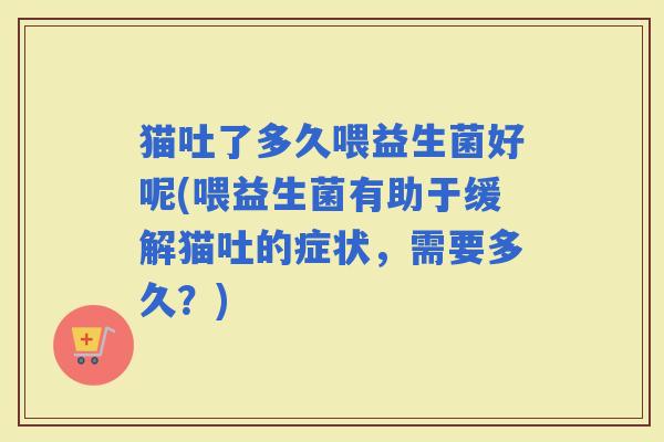 猫吐了多久喂益生菌好呢(喂益生菌有助于缓解猫吐的症状，需要多久？)