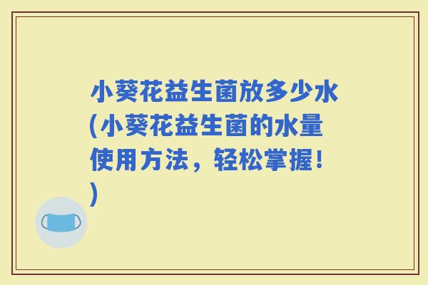 小葵花益生菌放多少水(小葵花益生菌的水量使用方法,轻松掌握!) 小葵花益生菌放多少水(小葵花益生菌的水量使用方法,轻松掌握!)