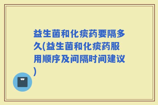 益生菌和化痰药要隔多久(益生菌和化痰药服用顺序及间隔时间建议)