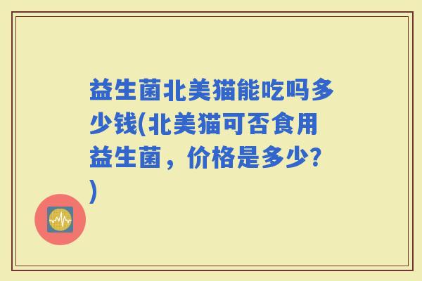 益生菌北美猫能吃吗多少钱(北美猫可否食用益生菌，价格是多少？)