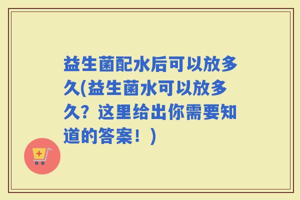 益生菌配水后可以放多久(益生菌水可以放多久？这里给出你需要知道的答案！)