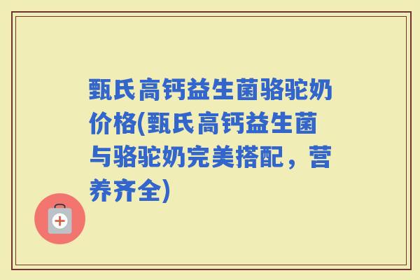 甄氏高钙益生菌骆驼奶价格(甄氏高钙益生菌与骆驼奶完美搭配，营养齐全)