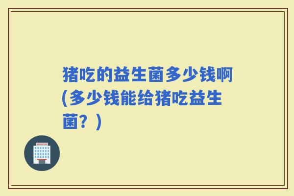 猪吃的益生菌多少钱啊(多少钱能给猪吃益生菌？)