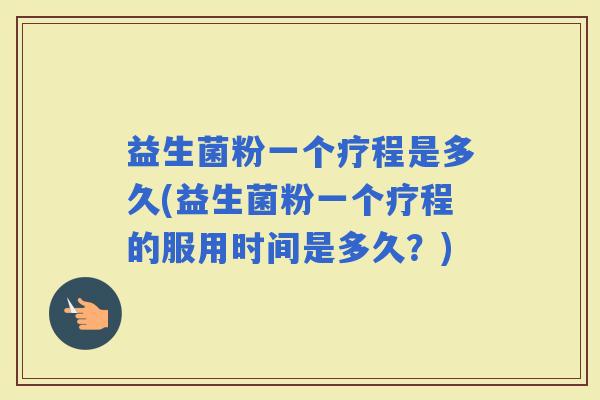益生菌粉一个疗程是多久(益生菌粉一个疗程的服用时间是多久？)