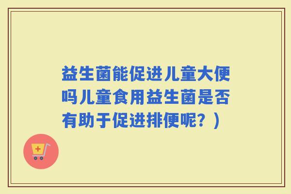益生菌能促进儿童大便吗儿童食用益生菌是否有助于促进排便呢？)
