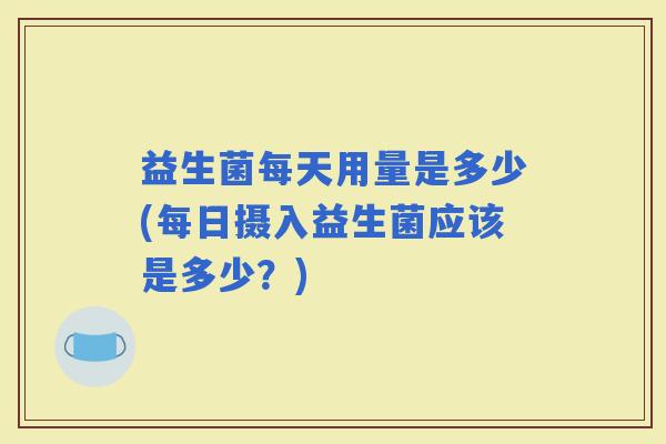 益生菌每天用量是多少(每日摄入益生菌应该是多少？)