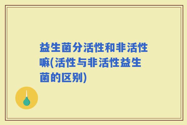 益生菌分活性和非活性嘛(活性与非活性益生菌的区别)