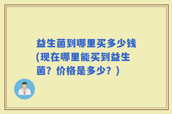 益生菌到哪里买多少钱(现在哪里能买到益生菌？价格是多少？)