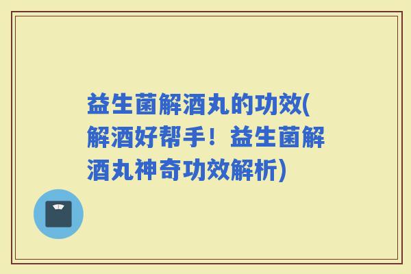 益生菌解酒丸的功效(解酒好帮手！益生菌解酒丸神奇功效解析)