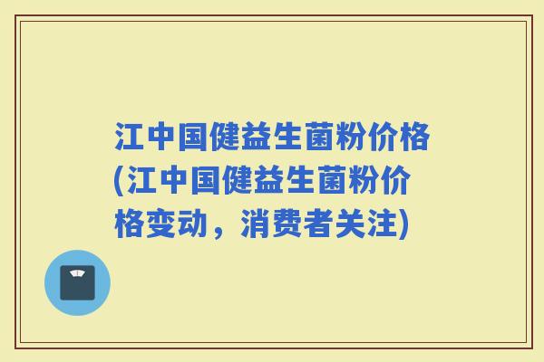 江中国健益生菌粉价格(江中国健益生菌粉价格变动，消费者关注)