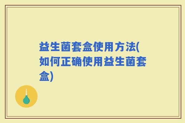 益生菌套盒使用方法(如何正确使用益生菌套盒)