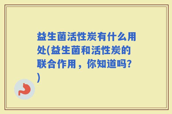 益生菌活性炭有什么用处(益生菌和活性炭的联合作用，你知道吗？)