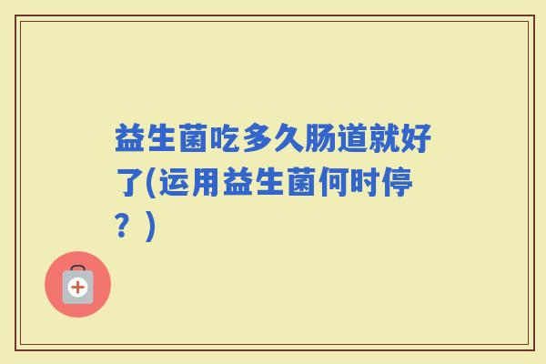 益生菌吃多久肠道就好了(运用益生菌何时停？)
