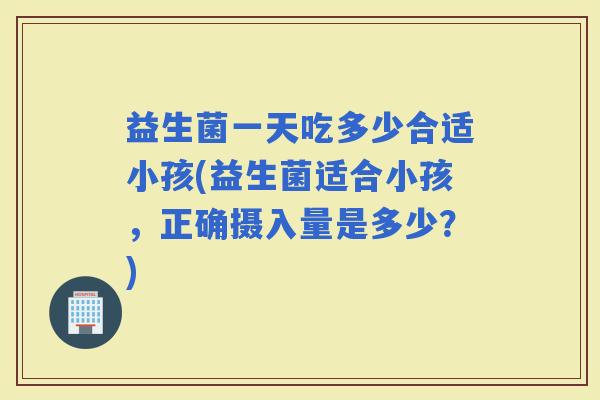 益生菌一天吃多少合适小孩(益生菌适合小孩，正确摄入量是多少？)