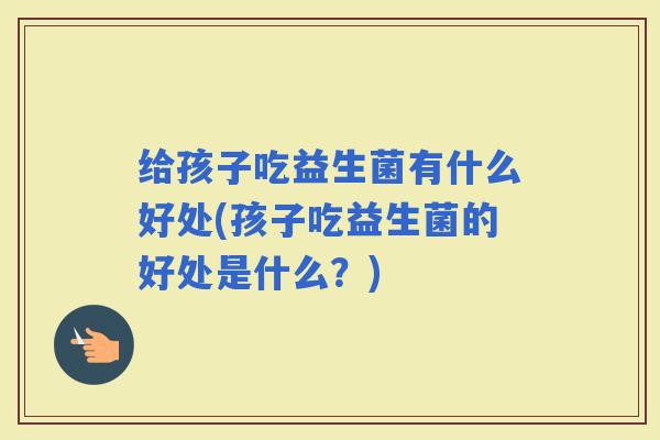 给孩子吃益生菌有什么好处(孩子吃益生菌的好处是什么？)