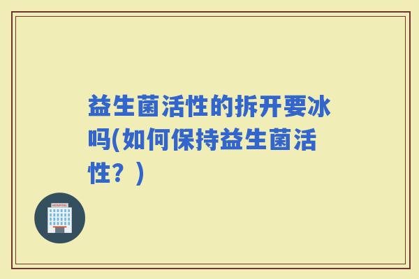 益生菌活性的拆开要冰吗(如何保持益生菌活性？)