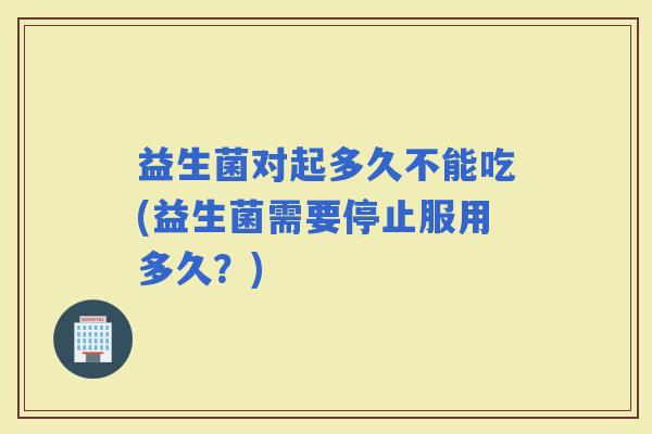 益生菌对起多久不能吃(益生菌需要停止服用多久？)