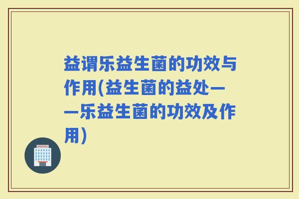 益谓乐益生菌的功效与作用(益生菌的益处——乐益生菌的功效及作用)