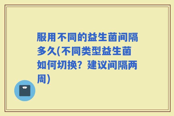 服用不同的益生菌间隔多久(不同类型益生菌如何切换？建议间隔两周)