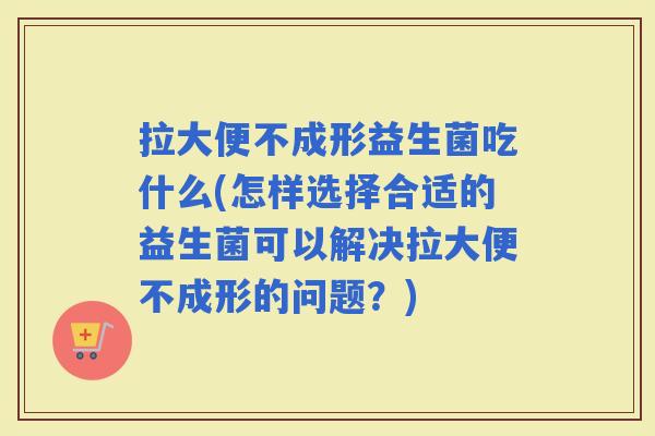 拉大便不成形益生菌吃什么(怎样选择合适的益生菌可以解决拉大便不成形的问题？)