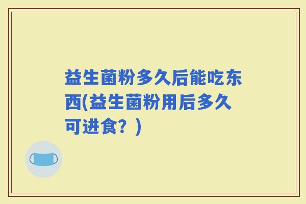 益生菌粉多久后能吃东西(益生菌粉用后多久可进食？)