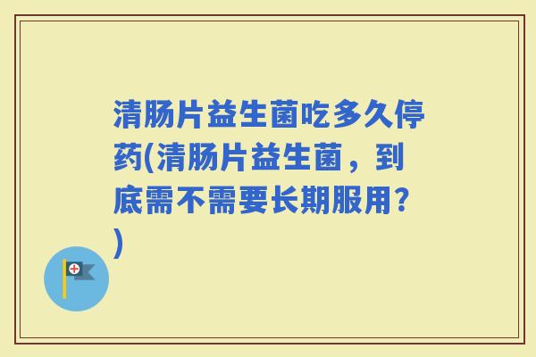 清肠片益生菌吃多久停药(清肠片益生菌，到底需不需要长期服用？)
