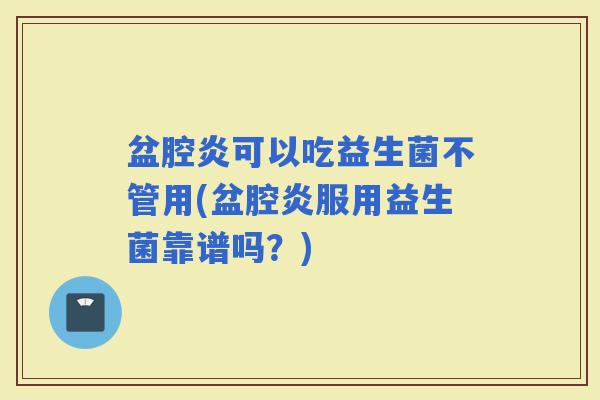 盆腔炎可以吃益生菌不管用(盆腔炎服用益生菌靠谱吗？)