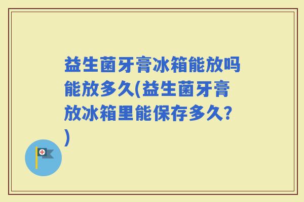 益生菌牙膏冰箱能放吗能放多久(益生菌牙膏放冰箱里能保存多久？)