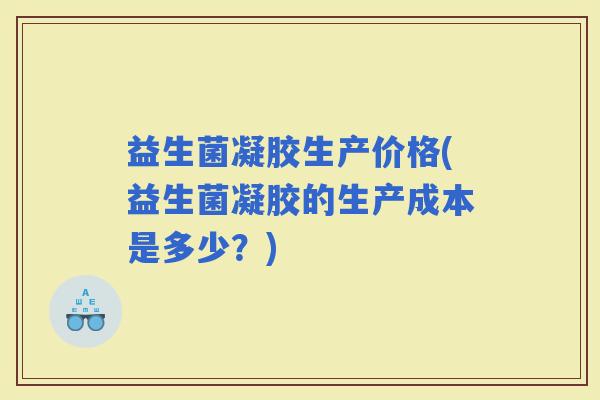 益生菌凝胶生产价格(益生菌凝胶的生产成本是多少？)