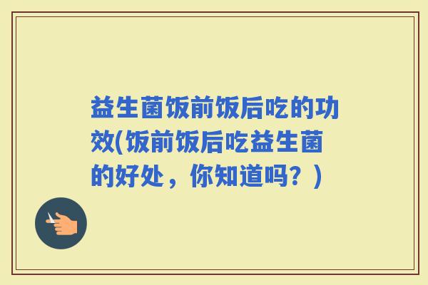 益生菌饭前饭后吃的功效(饭前饭后吃益生菌的好处，你知道吗？)
