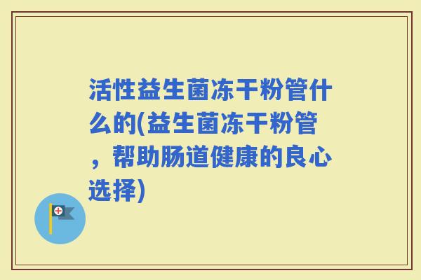活性益生菌冻干粉管什么的(益生菌冻干粉管，帮助肠道健康的良心选择)