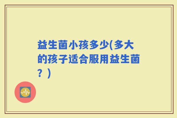 益生菌小孩多少(多大的孩子适合服用益生菌？)